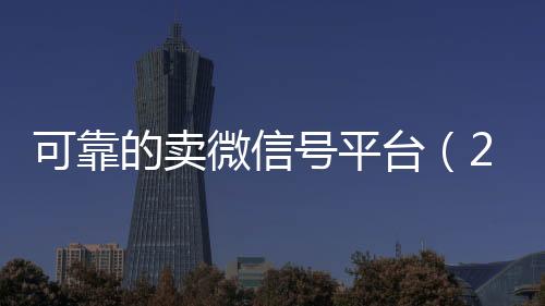 可靠的卖微信号平台收购微信号（2020卖微信号的有什么平台）